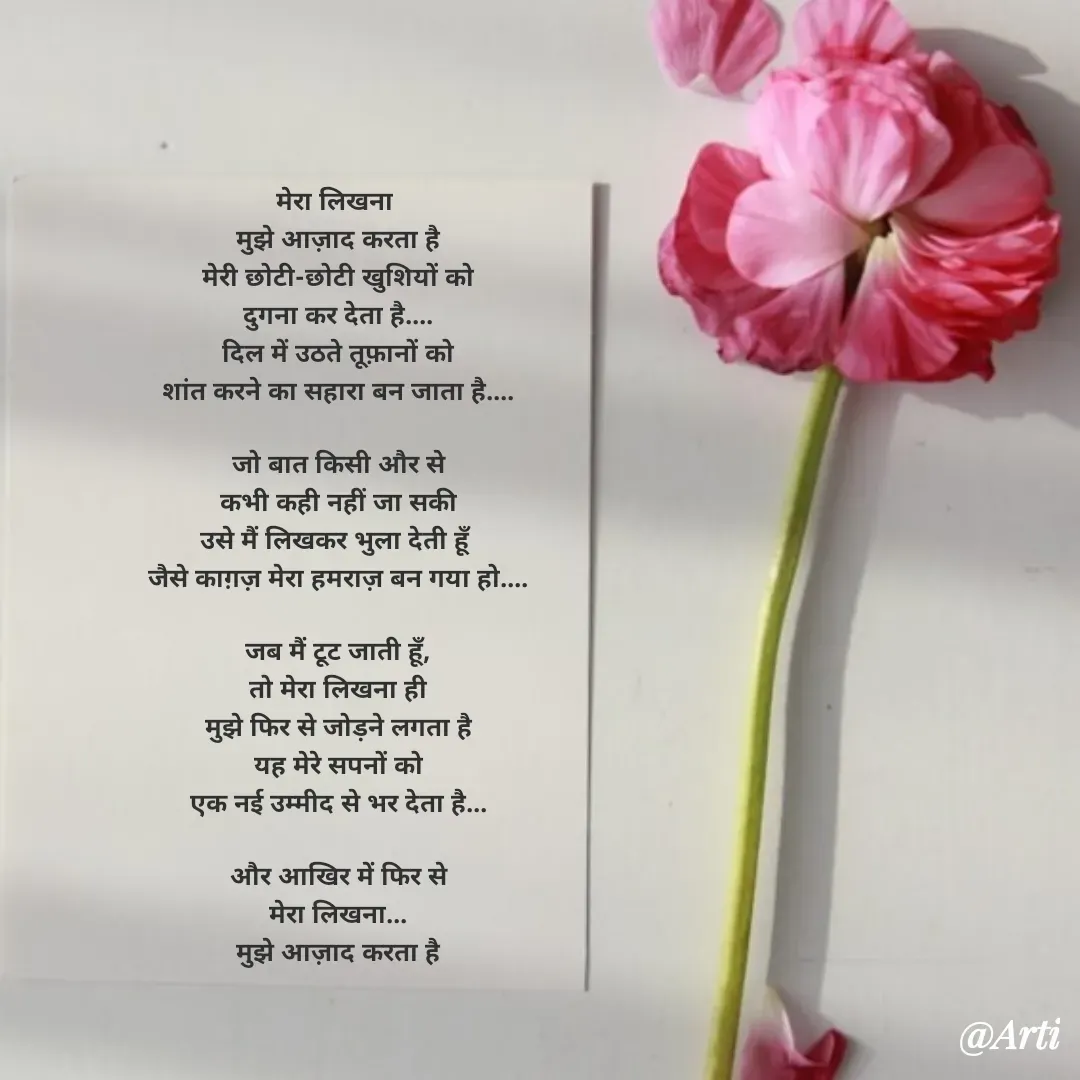 Quote by Arti kadam - मेरा लिखना 
मुझे आज़ाद करता है
मेरी छोटी-छोटी खुशियों को
दुगना कर देता है....
दिल में उठते तूफ़ानों को
शांत करने का सहारा बन जाता है....

जो बात किसी और से
कभी कही नहीं जा सकी
उसे मैं लिखकर भुला देती हूँ 
जैसे काग़ज़ मेरा हमराज़ बन गया हो....

जब मैं टूट जाती हूँ,
तो मेरा लिखना ही
मुझे फिर से जोड़ने लगता है
यह मेरे सपनों को
एक नई उम्मीद से भर देता है...

और आखिर में फिर से
मेरा लिखना...
मुझे आज़ाद करता है - Made using Quotes Creator App, Post Maker App
