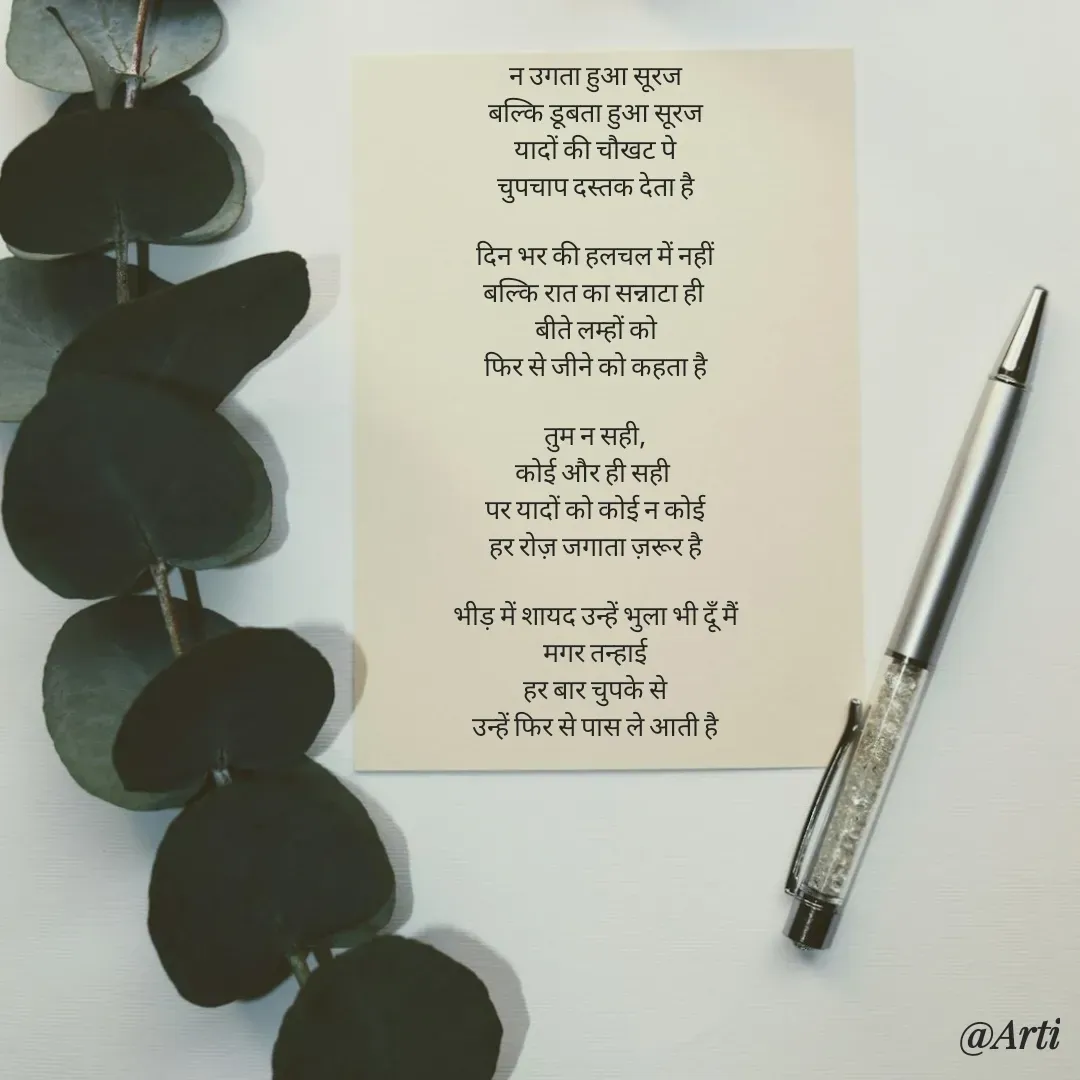 Quote by Arti kadam - न उगता हुआ सूरज
बल्कि डूबता हुआ सूरज
यादों की चौखट पे
चुपचाप दस्तक देता है

दिन भर की हलचल में नहीं
बल्कि रात का सन्नाटा ही 
बीते लम्हों को
फिर से जीने को कहता है

तुम न सही,
कोई और ही सही 
पर यादों को कोई न कोई
हर रोज़ जगाता ज़रूर है

भीड़ में शायद उन्हें भुला भी दूँ मैं
मगर तन्हाई
हर बार चुपके से
उन्हें फिर से पास ले आती है - Made using Quotes Creator App, Post Maker App