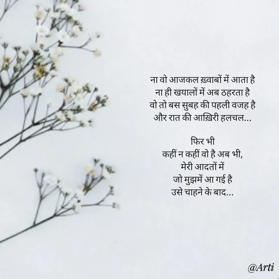 Quote by Arti kadam - ना वो आजकल ख़्वाबों में आता है
ना ही खयालों में अब ठहरता है
वो तो बस सुबह की पहली वजह है
और रात की आख़िरी हलचल...

फिर भी
कहीं न कहीं वो है अब भी,
मेरी आदतों में
जो मुझमें आ गई है
उसे चाहने के बाद... - Made using Quotes Creator App, Post Maker App