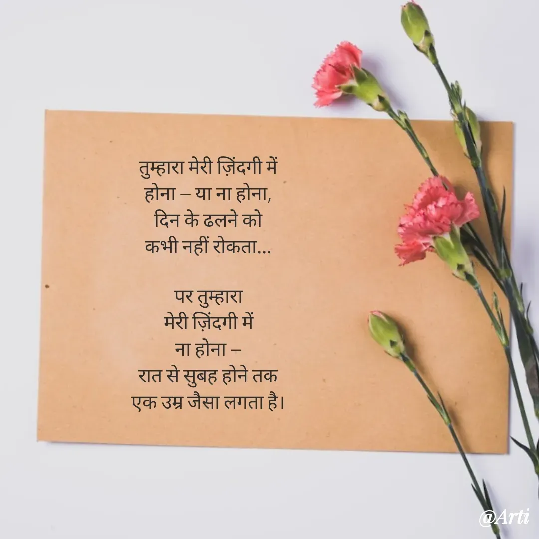 Quote by Arti kadam - तुम्हारा मेरी ज़िंदगी में
होना — या ना होना,
दिन के ढलने को
कभी नहीं रोकता...

पर तुम्हारा
मेरी ज़िंदगी में
ना होना —
रात से सुबह होने तक
एक उम्र जैसा लगता है। - Made using Quotes Creator App, Post Maker App