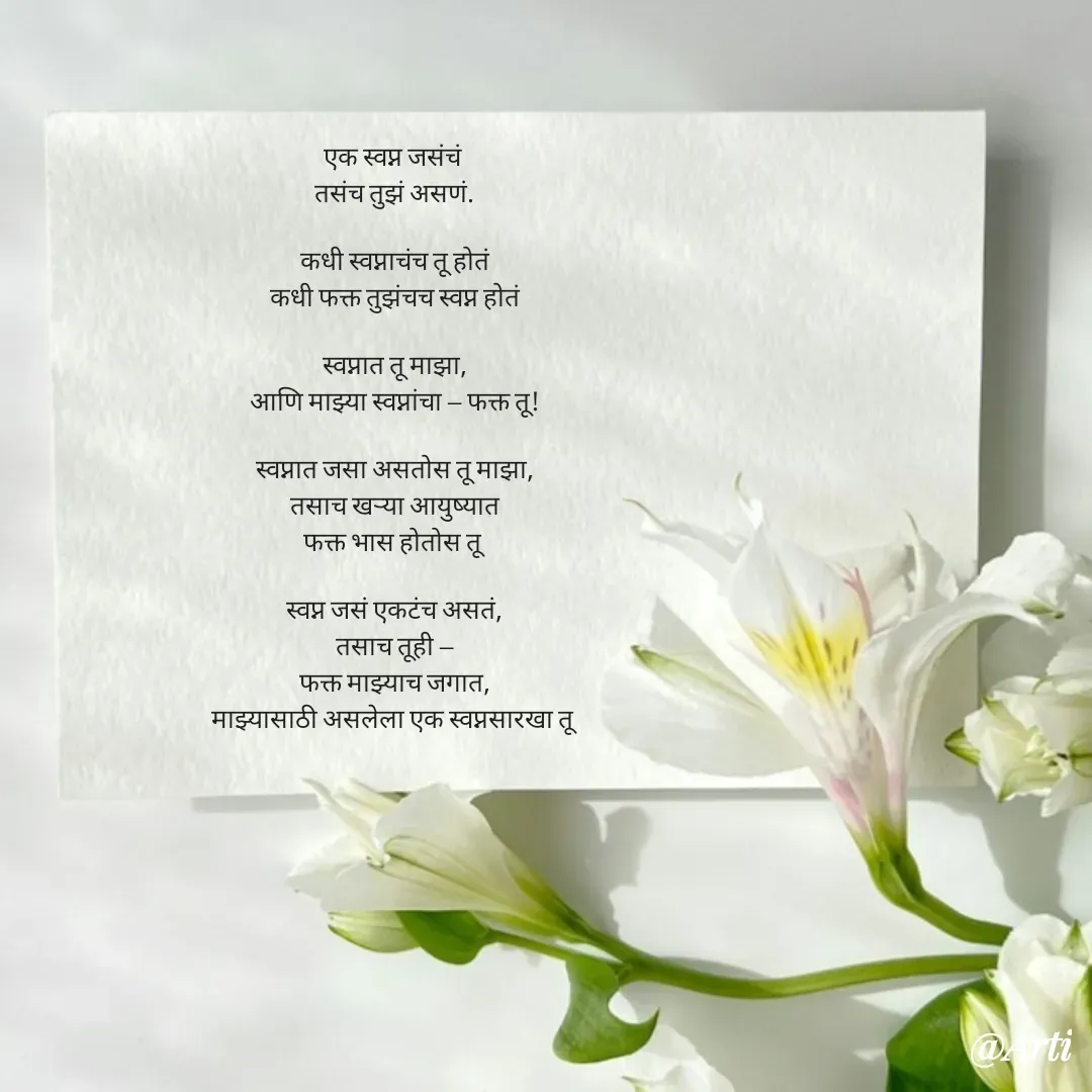 Quote by Arti kadam - एक स्वप्न जसंचं 
तसंच तुझं असणं.

कधी स्वप्नाचंच तू होतं
कधी फक्त तुझंचच स्वप्न होतं

स्वप्नात तू माझा,
आणि माझ्या स्वप्नांचा — फक्त तू!

स्वप्नात जसा असतोस तू माझा,
तसाच खऱ्या आयुष्यात
फक्त भास होतोस तू

स्वप्न जसं एकटंच असतं,
तसाच तूही —
फक्त माझ्याच जगात,
माझ्यासाठी असलेला एक स्वप्नसारखा तू


 - Made using Quotes Creator App, Post Maker App