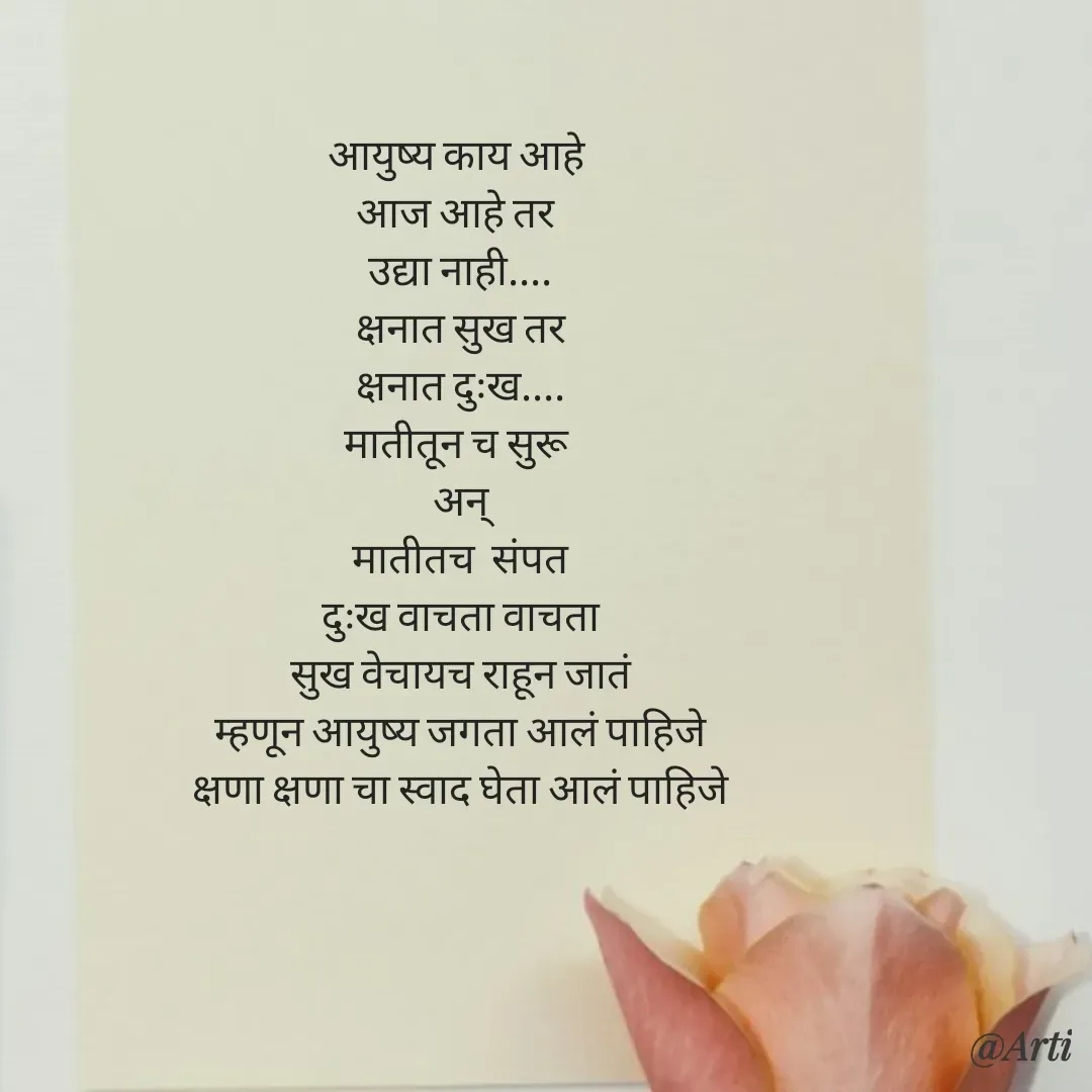 Quote by Arti kadam - आयुष्य काय आहे 
आज आहे तर 
उद्या नाही....
क्षनात सुख तर
क्षनात दुःख....
मातीतून च सुरू
अन्
मातीतच  संपत
दुःख वाचता वाचता
सुख वेचायच राहून जातं‌
म्हणून आयुष्य जगता आलं पाहिजे
क्षणा क्षणा चा स्वाद घेता आलं पाहिजे
 - Made using Quotes Creator App, Post Maker App
