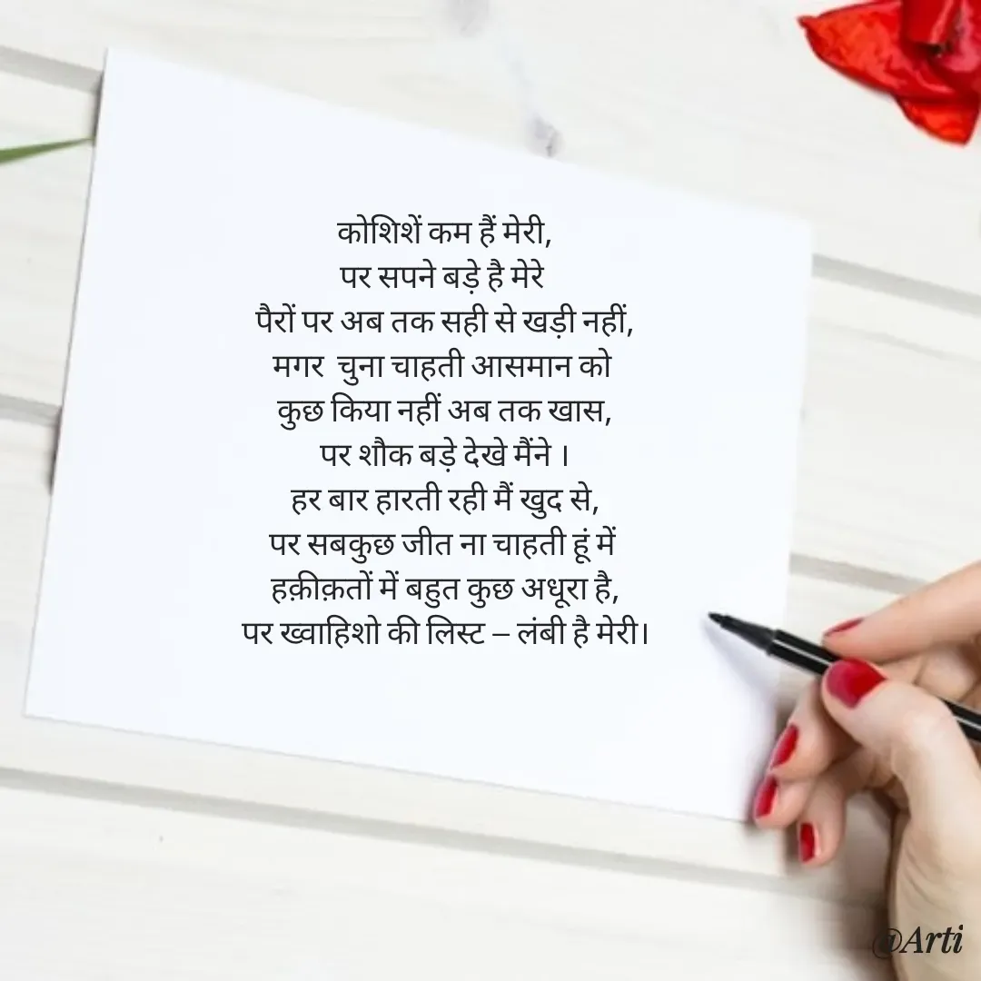 Quote by Arti kadam - कोशिशें कम हैं मेरी,
पर सपने बड़े है मेरे 
पैरों पर अब तक सही से खड़ी नहीं,
मगर  चुना चाहती आसमान को 
कुछ किया नहीं अब तक खास,
पर शौक बड़े देखे मैंने ।
हर बार हारती रही मैं खुद से,
पर सबकुछ जीत ना चाहती हूं में 
हक़ीक़तों में बहुत कुछ अधूरा है,
पर ख्वाहिशो की लिस्ट — लंबी है मेरी। - Made using Quotes Creator App, Post Maker App