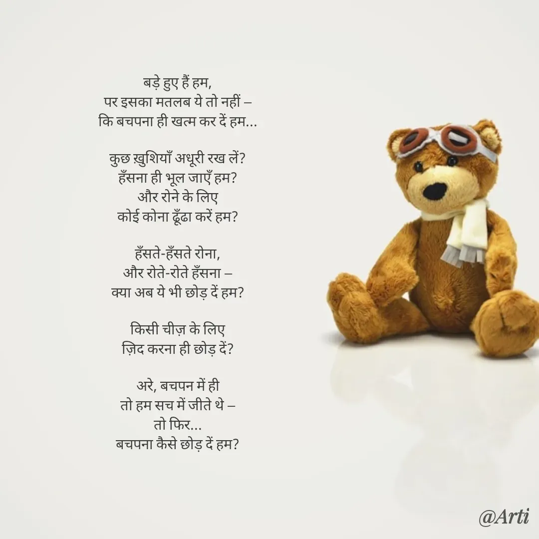 Quote by Arti kadam - बड़े हुए हैं हम,
पर इसका मतलब ये तो नहीं —
कि बचपना ही खत्म कर दें हम...

कुछ ख़ुशियाँ अधूरी रख लें?
हँसना ही भूल जाएँ हम?
और रोने के लिए
कोई कोना ढूँढा करें हम?

हँसते-हँसते रोना,
और रोते-रोते हँसना —
क्या अब ये भी छोड़ दें हम?

किसी चीज़ के लिए
ज़िद करना ही छोड़ दें?

अरे, बचपन में ही
तो हम सच में जीते थे —
तो फिर...
बचपना कैसे छोड़ दें हम? - Made using Quotes Creator App, Post Maker App
