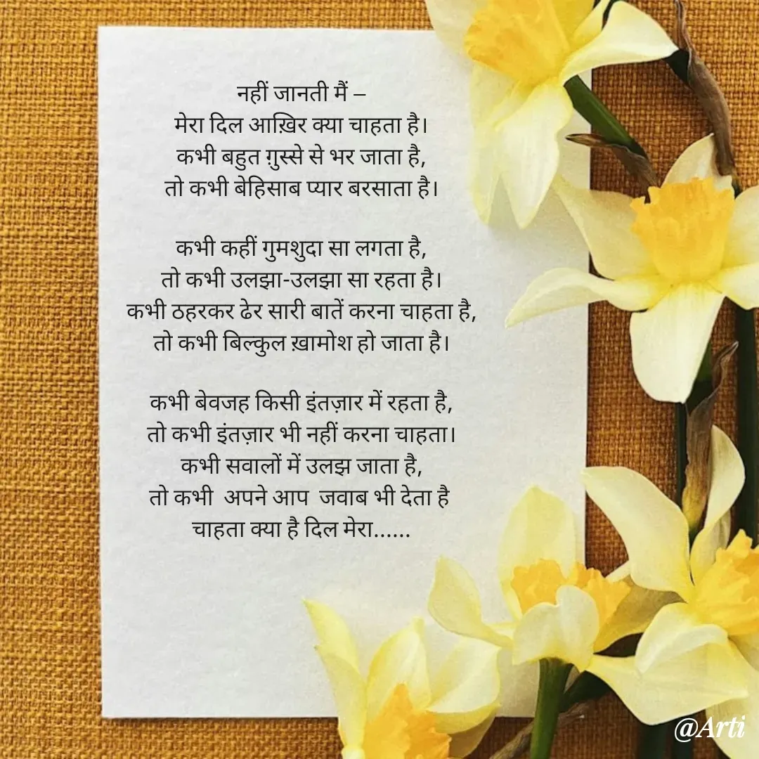 Quote by Arti kadam - नहीं जानती मैं —
मेरा दिल आख़िर क्या चाहता है।
कभी बहुत ग़ुस्से से भर जाता है,
तो कभी बेहिसाब प्यार बरसाता है।

कभी कहीं गुमशुदा सा लगता है,
तो कभी उलझा-उलझा सा रहता है।
कभी ठहरकर ढेर सारी बातें करना चाहता है,
तो कभी बिल्कुल ख़ामोश हो जाता है।

कभी बेवजह किसी इंतज़ार में रहता है,
तो कभी इंतज़ार भी नहीं करना चाहता।
कभी सवालों में उलझ जाता है,
तो कभी  अपने आप  जवाब भी देता है 
चाहता क्या है दिल मेरा...... - Made using Quotes Creator App, Post Maker App