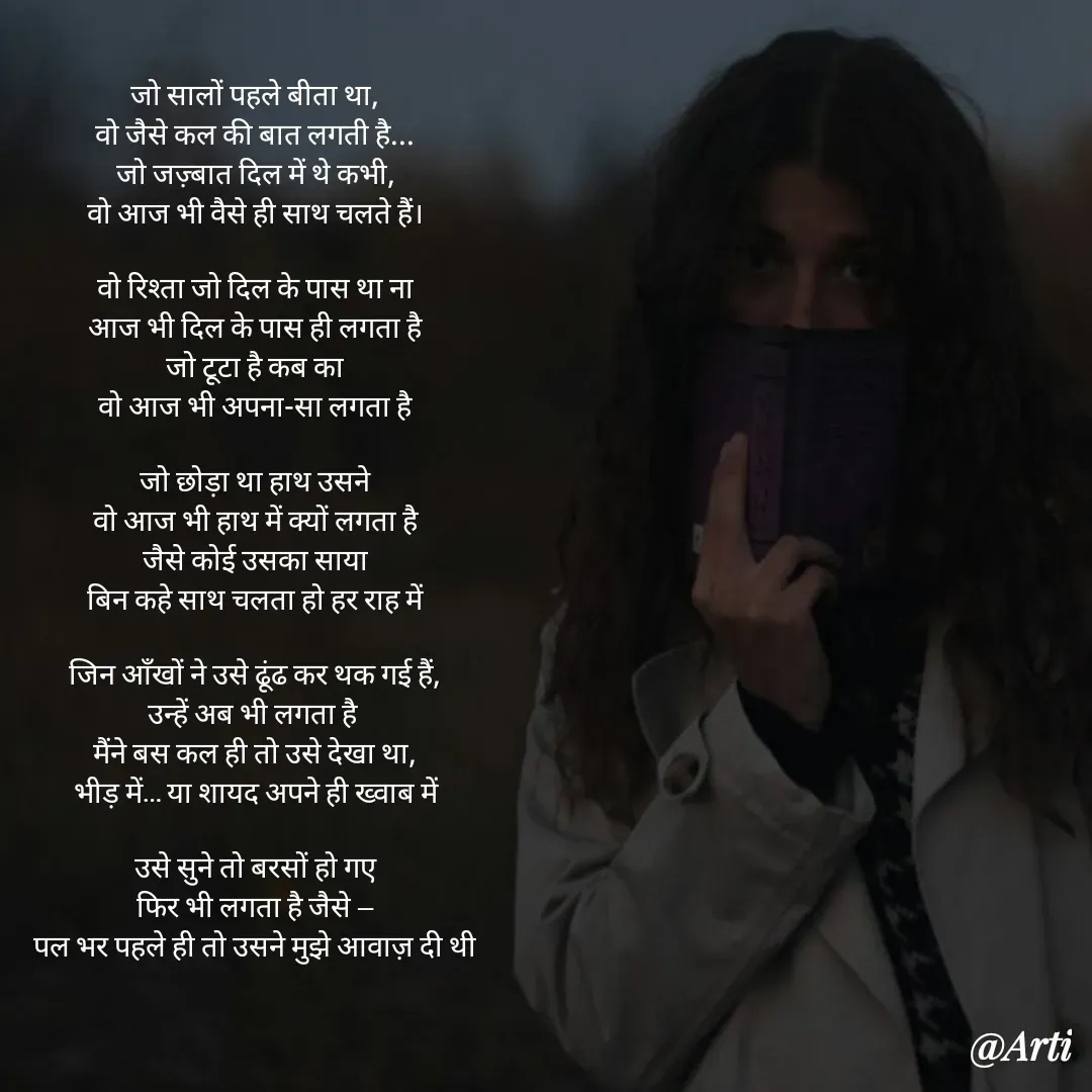 Quote by Arti kadam - जो सालों पहले बीता था,
वो जैसे कल की बात लगती है...
जो जज़्बात दिल में थे कभी,
वो आज भी वैसे ही साथ चलते हैं।

वो रिश्ता जो दिल के पास था ना
आज भी दिल के पास ही लगता है
जो टूटा है कब का
वो आज भी अपना-सा लगता है

जो छोड़ा था हाथ उसने
वो आज भी हाथ में क्यों लगता है
जैसे कोई उसका साया
बिन कहे साथ चलता हो हर राह में

जिन आँखों ने उसे ढूंढ कर थक गई हैं,
उन्हें अब भी लगता है 
मैंने बस कल ही तो उसे देखा था,
भीड़ में… या शायद अपने ही ख्वाब में

उसे सुने तो बरसों हो गए
फिर भी लगता है जैसे —
पल भर पहले ही तो उसने मुझे आवाज़ दी थी - Made using Quotes Creator App, Post Maker App