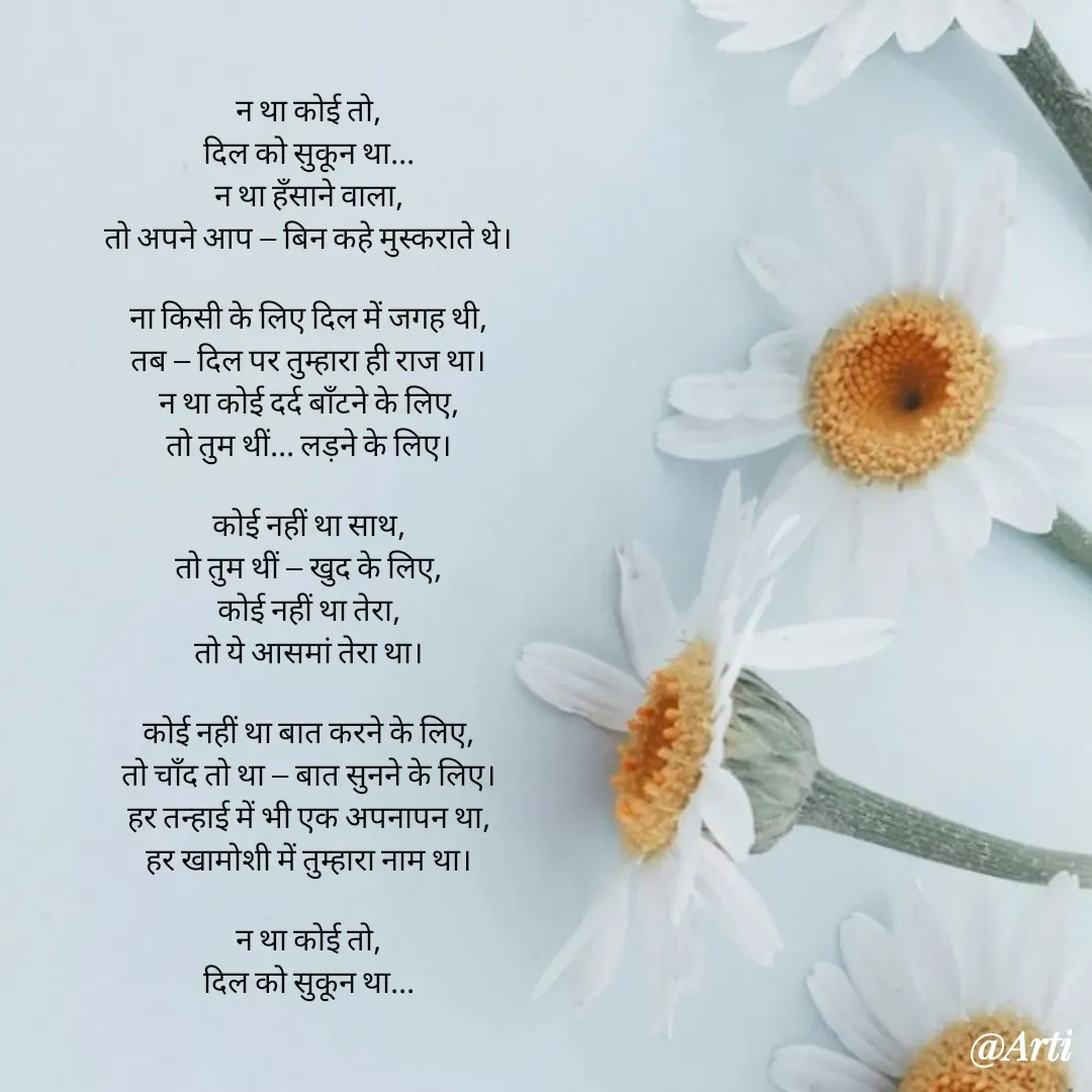 Quote by Arti kadam - न था कोई तो,
दिल को सुकून था...
न था हँसाने वाला,
तो अपने आप — बिन कहे मुस्कराते थे।

ना किसी के लिए दिल में जगह थी,
तब — दिल पर तुम्हारा ही राज था।
न था कोई दर्द बाँटने के लिए,
तो तुम थीं... लड़ने के लिए।

कोई नहीं था साथ,
तो तुम थीं — खुद के लिए,
कोई नहीं था तेरा,
तो ये आसमां तेरा था।

कोई नहीं था बात करने के लिए,
तो चाँद तो था — बात सुनने के लिए।
हर तन्हाई में भी एक अपनापन था,
हर खामोशी में तुम्हारा नाम था।

न था कोई तो,
दिल को सुकून था... - Made using Quotes Creator App, Post Maker App