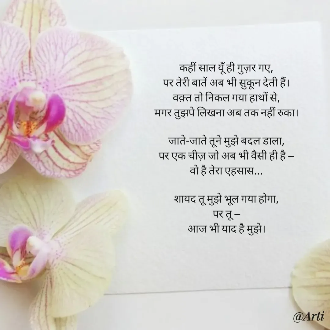 Quote by Arti kadam - कहीं साल यूँ ही गुज़र गए,
पर तेरी बातें अब भी सुकून देती हैं।
वक़्त तो निकल गया हाथों से,
मगर तुझपे लिखना अब तक नहीं रुका।

जाते-जाते तूने मुझे बदल डाला,
पर एक चीज़ जो अब भी वैसी ही है —
वो है तेरा एहसास...

शायद तू मुझे भूल गया होगा,
पर तू —
आज भी याद है मुझे।
 - Made using Quotes Creator App, Post Maker App