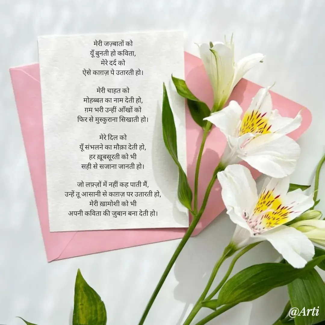 Quote by Arti kadam - मेरी जज़्बातों को
यूँ बुनती हो कविता,
मेरे दर्द को
ऐसे काग़ज़ पे उतारती हो।

मेरी चाहत को
मोहब्बत का नाम देती हो,
ग़म भरी उन्हीं आँखों को
फिर से मुस्कुराना सिखाती हो।

मेरे दिल को
यूँ संभलने का मौक़ा देती हो,
हर ख़ूबसूरती को भी
सही से सजाना जानती हो।

जो लफ़्ज़ों में नहीं कह पाती मैं,
उन्हें तू आसानी से काग़ज़ पर उतारती हो,
मेरी ख़ामोशी को भी
अपनी कविता की ज़ुबान बना देती हो। - Made using Quotes Creator App, Post Maker App