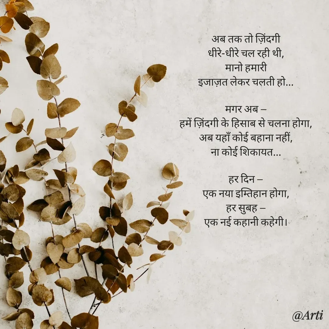 Quote by Arti kadam - अब तक तो ज़िंदगी
धीरे-धीरे चल रही थी,
मानो हमारी
इजाज़त लेकर चलती हो...

मगर अब —
हमें ज़िंदगी के हिसाब से चलना होगा,
अब यहाँ कोई बहाना नहीं,
ना कोई शिकायत...

हर दिन —
एक नया इम्तिहान होगा,
हर सुबह —
एक नई कहानी कहेगी। - Made using Quotes Creator App, Post Maker App