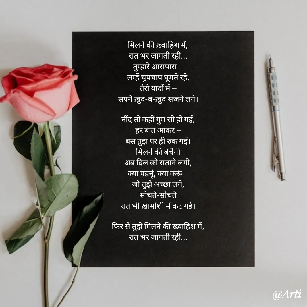Quote by Arti kadam - मिलने की ख़्वाहिश में,
रात भर जागती रही...
तुम्हारे आसपास —
लम्हें चुपचाप घूमते रहे,
तेरी यादों में —
सपने ख़ुद-ब-ख़ुद सजने लगे।

नींद तो कहीं गुम सी हो गई,
हर बात आकर —
बस तुझ पर ही रुक गई।
मिलने की बेचैनी
अब दिल को सताने लगी,
क्या पहनूं, क्या करूं —
जो तुझे अच्छा लगे,
सोचते-सोचते
रात भी ख़ामोशी में कट गई।

फिर से तुझे मिलने की ख़्वाहिश में,
रात भर जागती रही...



 - Made using Quotes Creator App, Post Maker App