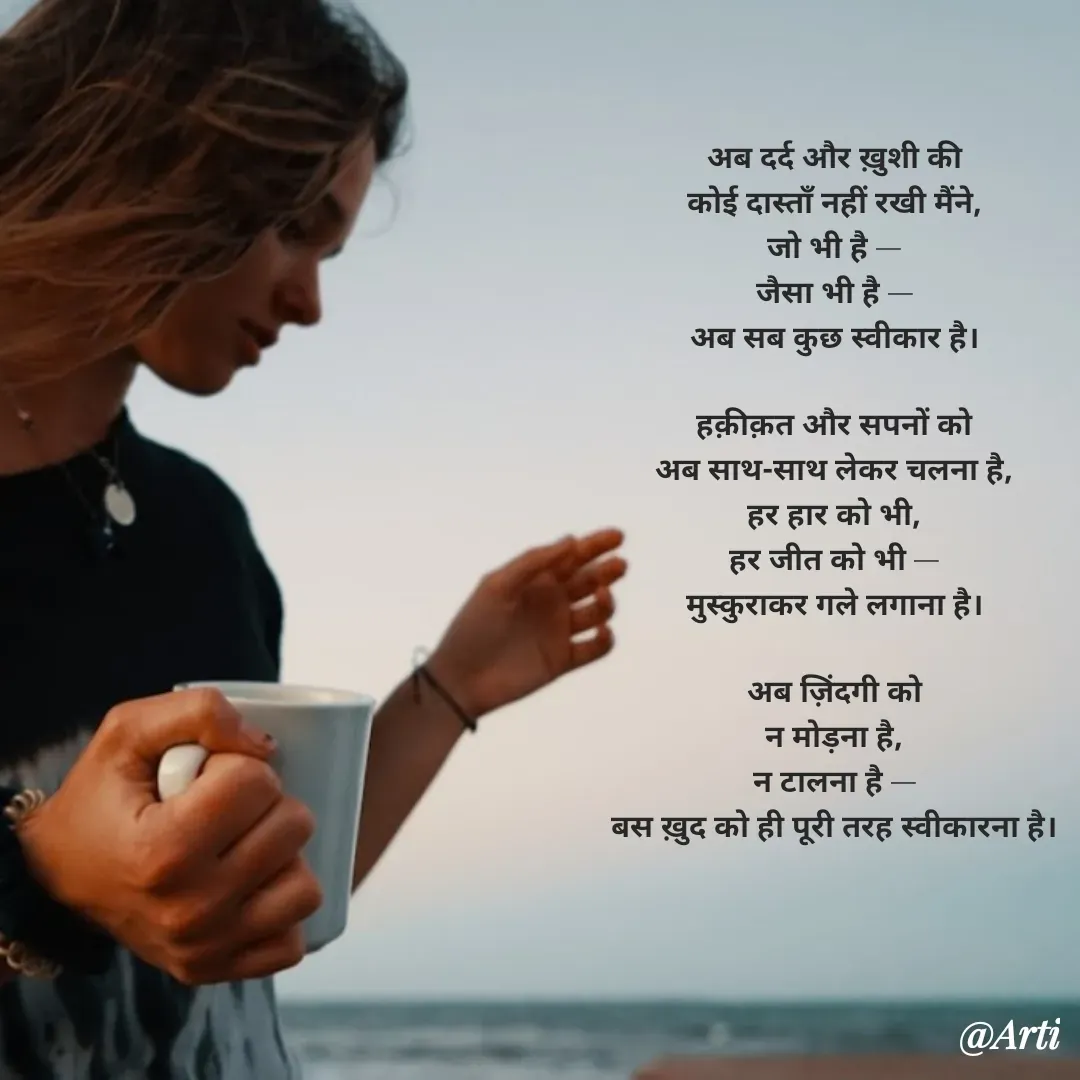 Quote by Arti kadam - अब दर्द और ख़ुशी की
कोई दास्ताँ नहीं रखी मैंने,
जो भी है —
जैसा भी है —
अब सब कुछ स्वीकार है।

हक़ीक़त और सपनों को
अब साथ-साथ लेकर चलना है,
हर हार को भी,
हर जीत को भी —
मुस्कुराकर गले लगाना है।

अब ज़िंदगी को
न मोड़ना है,
न टालना है —
बस ख़ुद को ही पूरी तरह स्वीकारना है। - Made using Quotes Creator App, Post Maker App