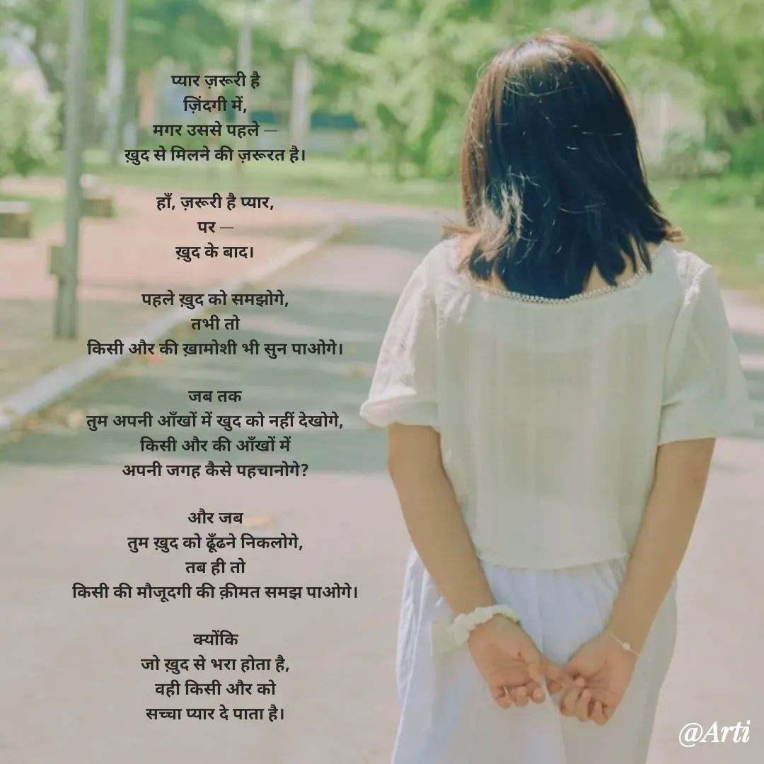 Quote by Arti kadam - प्यार ज़रूरी है
ज़िंदगी में,
मगर उससे पहले —
ख़ुद से मिलने की ज़रूरत है।

हाँ, ज़रूरी है प्यार,
पर —
ख़ुद के बाद।

पहले ख़ुद को समझोगे,
तभी तो
किसी और की ख़ामोशी भी सुन पाओगे।

जब तक
तुम अपनी आँखों में खुद को नहीं देखोगे,
किसी और की आँखों में
अपनी जगह कैसे पहचानोगे?

और जब
तुम ख़ुद को ढूँढने निकलोगे,
तब ही तो
किसी की मौजूदगी की क़ीमत समझ पाओगे।

क्योंकि
जो ख़ुद से भरा होता है,
वही किसी और को
सच्चा प्यार दे पाता है।

 - Made using Quotes Creator App, Post Maker App