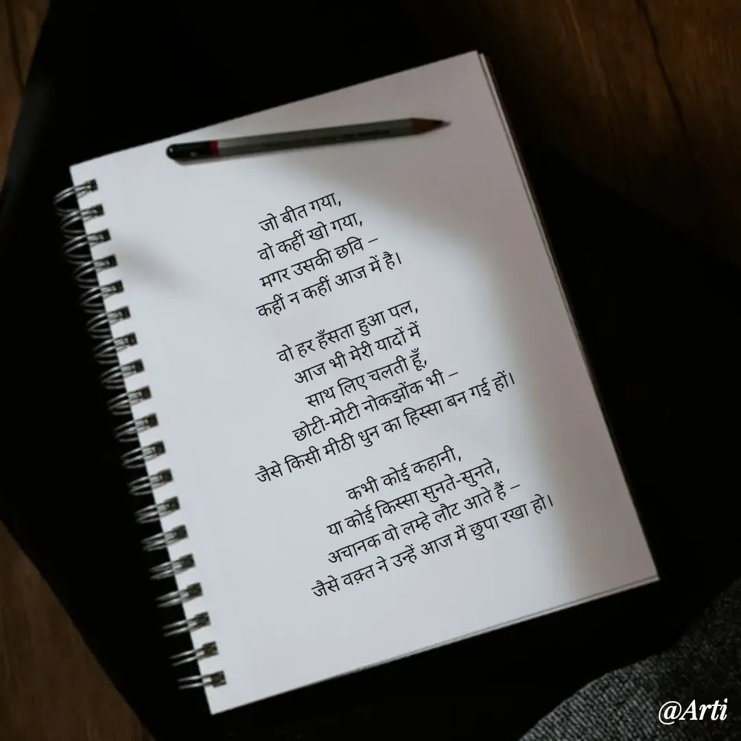Quote by Arti kadam - जो बीत गया,
वो कहीं खो गया,
मगर उसकी छवि —
कहीं न कहीं आज में है।

वो हर हँसता हुआ पल,
आज भी मेरी यादों में
साथ लिए चलती हूँ,
छोटी-मोटी नोकझोंक भी —
जैसे किसी मीठी धुन का हिस्सा बन गई हों।

कभी कोई कहानी,
या कोई किस्सा सुनते-सुनते,
अचानक वो लम्हे लौट आते हैं —
जैसे वक़्त ने उन्हें आज में छुपा रखा हो। - Made using Quotes Creator App, Post Maker App