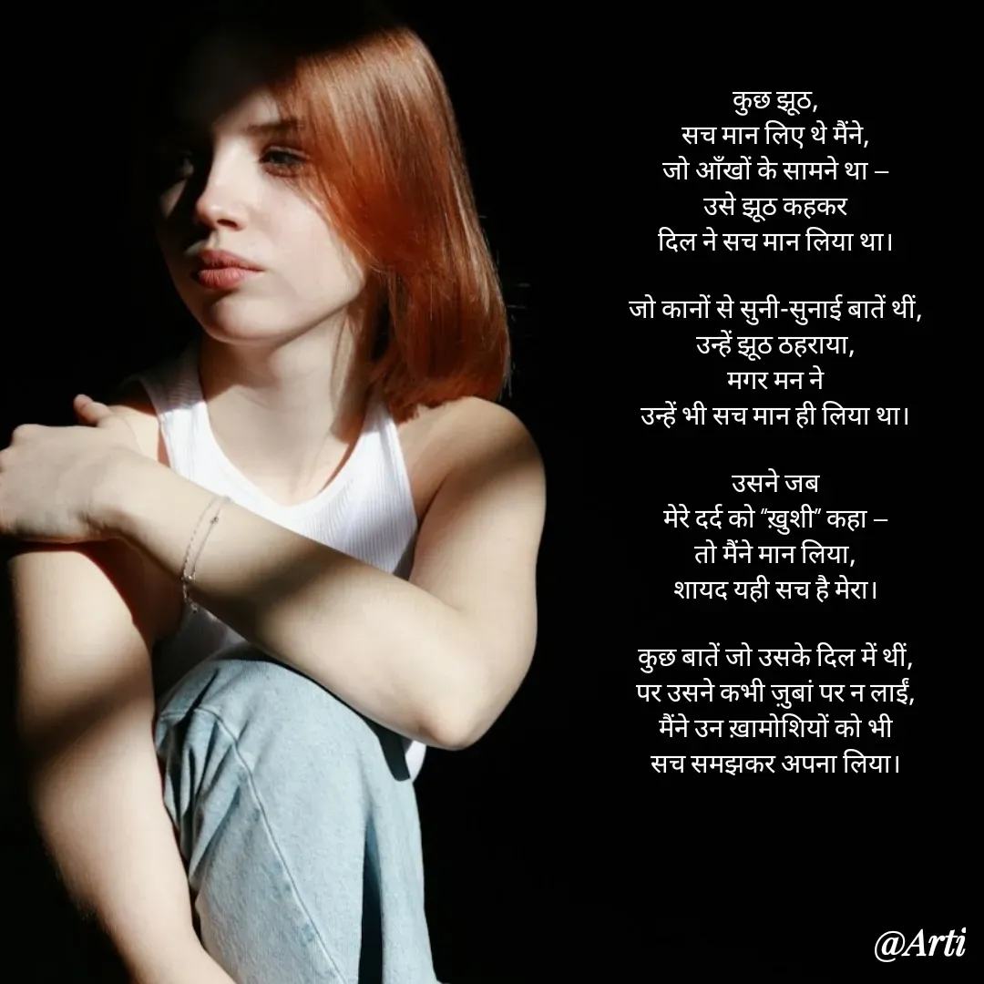 Quote by Arti kadam - कुछ झूठ,
सच मान लिए थे मैंने,
जो आँखों के सामने था —
उसे झूठ कहकर
दिल ने सच मान लिया था।

जो कानों से सुनी-सुनाई बातें थीं,
उन्हें झूठ ठहराया,
मगर मन ने
उन्हें भी सच मान ही लिया था।

उसने जब
मेरे दर्द को “ख़ुशी” कहा —
तो मैंने मान लिया,
शायद यही सच है मेरा।

कुछ बातें जो उसके दिल में थीं,
पर उसने कभी ज़ुबां पर न लाईं,
मैंने उन ख़ामोशियों को भी
सच समझकर अपना लिया।

 - Made using Quotes Creator App, Post Maker App