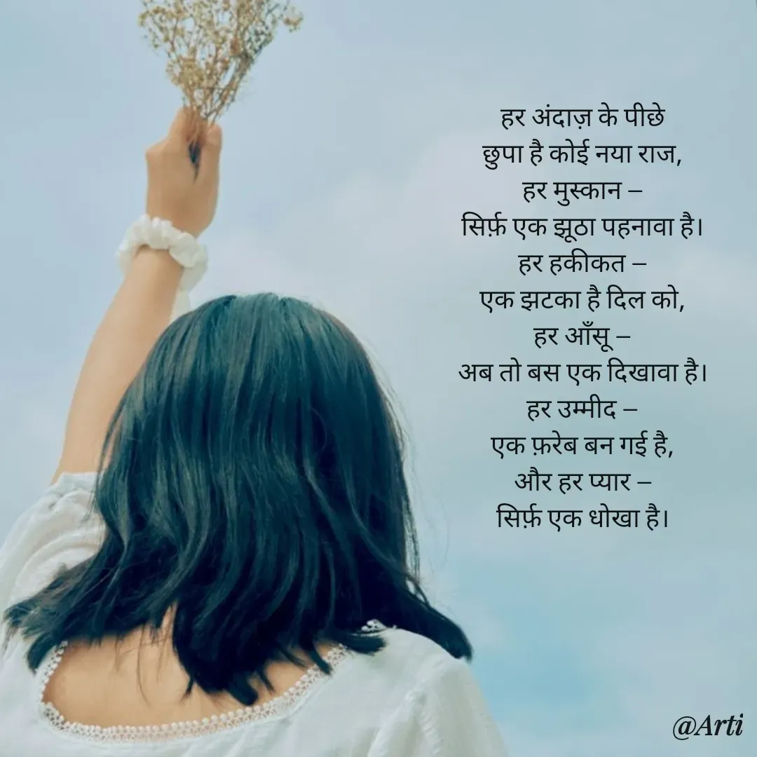 Quote by Arti kadam - हर अंदाज़ के पीछे
छुपा है कोई नया राज,
हर मुस्कान —
सिर्फ़ एक झूठा पहनावा है।
हर हकीकत —
एक झटका है दिल को,
हर आँसू —
अब तो बस एक दिखावा है।
हर उम्मीद —
एक फ़रेब बन गई है,
और हर प्यार —
सिर्फ़ एक धोखा है। - Made using Quotes Creator App, Post Maker App