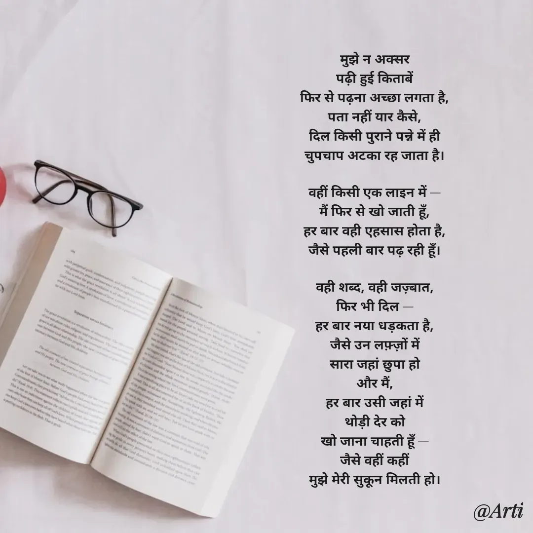 Quote by Arti kadam - मुझे न अक्सर
पढ़ी हुई किताबें
फिर से पढ़ना अच्छा लगता है,
पता नहीं यार कैसे,
दिल किसी पुराने पन्ने में ही
चुपचाप अटका रह जाता है।

वहीं किसी एक लाइन में —
मैं फिर से खो जाती हूँ,
हर बार वही एहसास होता है,
जैसे पहली बार पढ़ रही हूँ।

वही शब्द, वही जज़्बात,
फिर भी दिल —
हर बार नया धड़कता है,
जैसे उन लफ़्ज़ों में
सारा जहां छुपा हो
और मैं,
हर बार उसी जहां में
थोड़ी देर को
खो जाना चाहती हूँ —
जैसे वहीं कहीं
मुझे मेरी सुकून मिलती हो। - Made using Quotes Creator App, Post Maker App