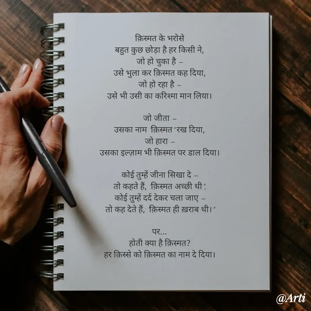 Quote by Arti kadam - क़िस्मत के भरोसे
बहुत कुछ छोड़ा है हर किसी ने,
जो हो चुका है —
उसे भुला कर क़िस्मत कह दिया,
जो हो रहा है —
उसे भी उसी का करिश्मा मान लिया।

जो जीता —
उसका नाम "क़िस्मत" रख दिया,
जो हारा —
उसका इल्ज़ाम भी क़िस्मत पर डाल दिया।

कोई तुम्हें जीना सिखा दे —
तो कहते हैं, "क़िस्मत अच्छी थी",
कोई तुम्हें दर्द देकर चला जाए —
तो कह देते हैं, "क़िस्मत ही ख़राब थी।"

पर...
होती क्या है क़िस्मत?
हर क़िस्से को क़िस्मत का नाम दे दिया। - Made using Quotes Creator App, Post Maker App