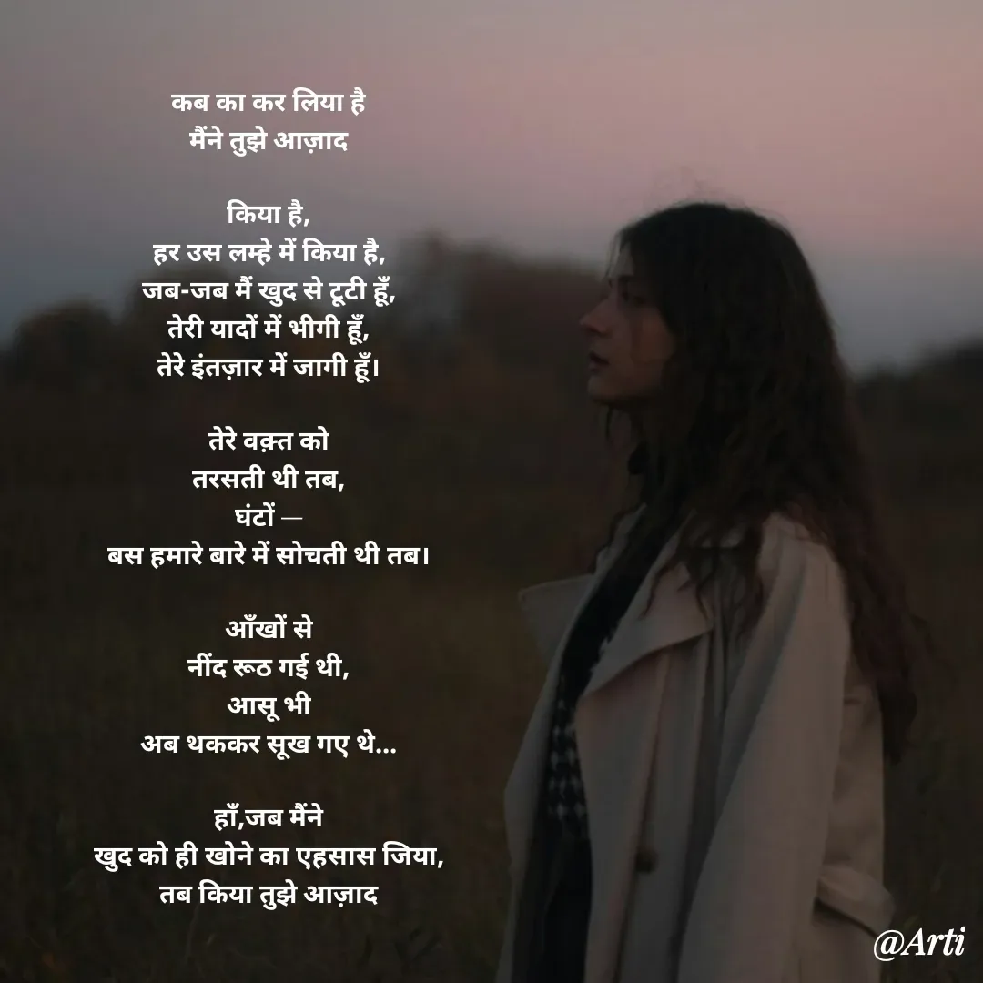 Quote by Arti kadam - कब का कर लिया है
मैंने तुझे आज़ाद

किया है,
हर उस लम्हे में किया है,
जब-जब मैं खुद से टूटी हूँ,
तेरी यादों में भीगी हूँ,
तेरे इंतज़ार में जागी हूँ।

तेरे वक़्त को
तरसती थी तब,
घंटों —
बस हमारे बारे में सोचती थी तब।

आँखों से
नींद रूठ गई थी,
आसू भी
अब थककर सूख गए थे...

हाँ,जब मैंने
खुद को ही खोने का एहसास जिया,
तब किया तुझे आज़ाद
 - Made using Quotes Creator App, Post Maker App