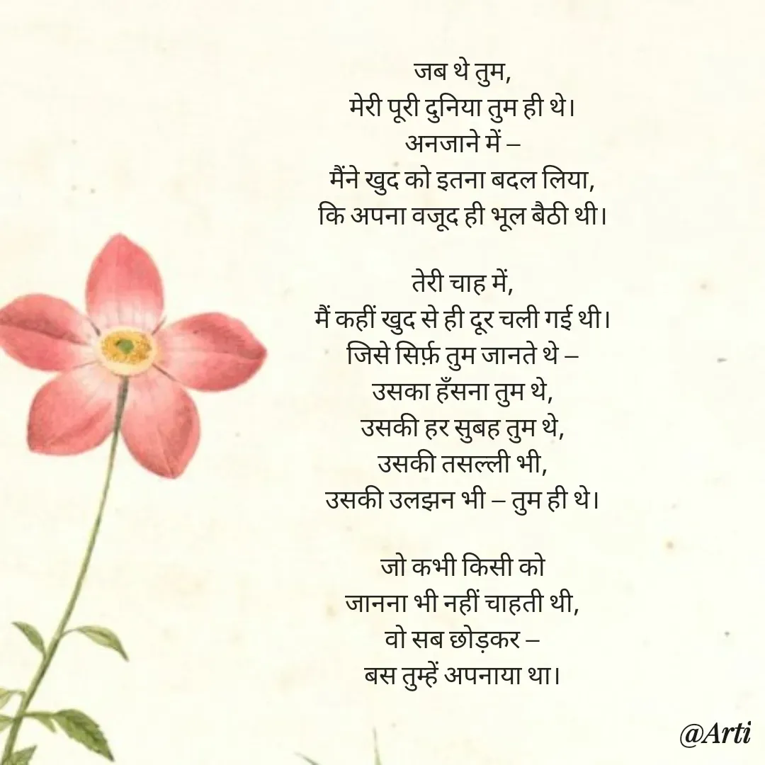 Quote by Arti kadam - जब थे तुम,
मेरी पूरी दुनिया तुम ही थे।
अनजाने में —
मैंने खुद को इतना बदल लिया,
कि अपना वजूद ही भूल बैठी थी।

तेरी चाह में,
मैं कहीं खुद से ही दूर चली गई थी।
जिसे सिर्फ़ तुम जानते थे —
उसका हँसना तुम थे,
उसकी हर सुबह तुम थे,
उसकी तसल्ली भी,
उसकी उलझन भी — तुम ही थे।

जो कभी किसी को
जानना भी नहीं चाहती थी,
वो सब छोड़कर —
बस तुम्हें अपनाया था।
 - Made using Quotes Creator App, Post Maker App