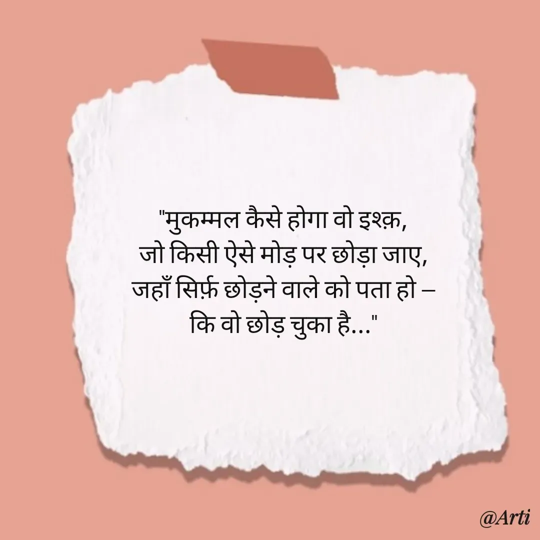 Quote by Arti kadam - "मुकम्मल कैसे होगा वो इश्क़,
जो किसी ऐसे मोड़ पर छोड़ा जाए,
जहाँ सिर्फ़ छोड़ने वाले को पता हो —
कि वो छोड़ चुका है..." - Made using Quotes Creator App, Post Maker App