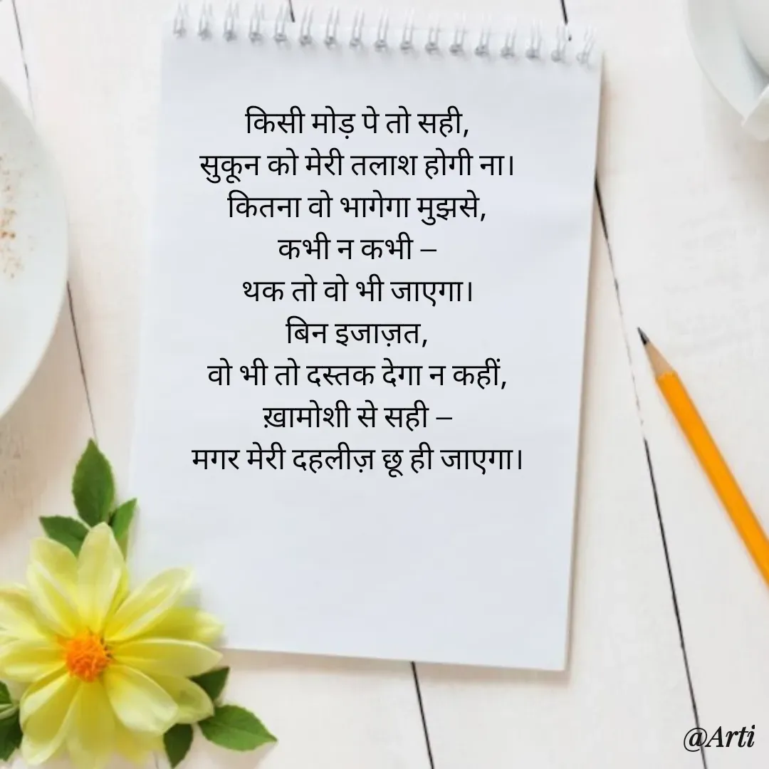 Quote by Arti kadam - किसी मोड़ पे तो सही,
सुकून को मेरी तलाश होगी ना।
कितना वो भागेगा मुझसे,
कभी न कभी —
थक तो वो भी जाएगा।
बिन इजाज़त,
वो भी तो दस्तक देगा न कहीं,
ख़ामोशी से सही —
मगर मेरी दहलीज़ छू ही जाएगा। - Made using Quotes Creator App, Post Maker App