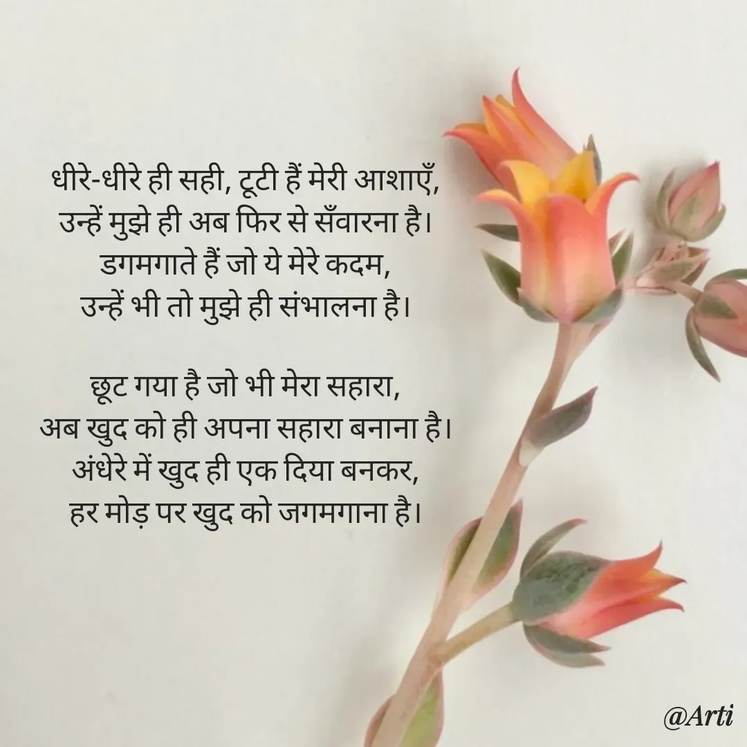 Quote by Arti kadam - धीरे-धीरे ही सही, टूटी हैं मेरी आशाएँ,
उन्हें मुझे ही अब फिर से सँवारना है।
डगमगाते हैं जो ये मेरे कदम,
उन्हें भी तो मुझे ही संभालना है।

छूट गया है जो भी मेरा सहारा,
अब खुद को ही अपना सहारा बनाना है।
अंधेरे में खुद ही एक दिया बनकर,
हर मोड़ पर खुद को जगमगाना है। - Made using Quotes Creator App, Post Maker App