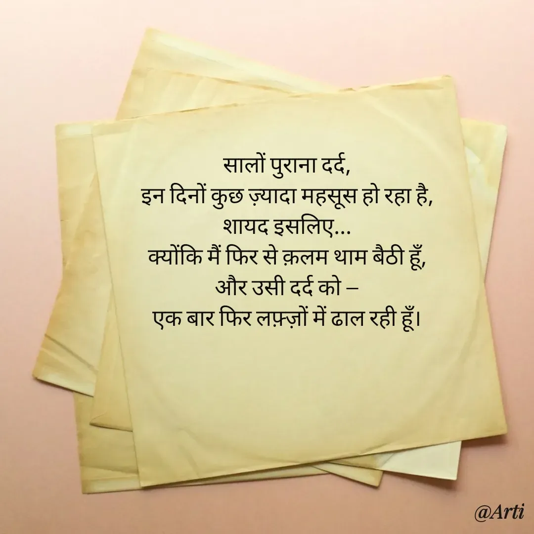 Quote by Arti kadam - सालों पुराना दर्द,
इन दिनों कुछ ज़्यादा महसूस हो रहा है,
शायद इसलिए...
क्योंकि मैं फिर से क़लम थाम बैठी हूँ,
और उसी दर्द को —
एक बार फिर लफ़्ज़ों में ढाल रही हूँ। - Made using Quotes Creator App, Post Maker App