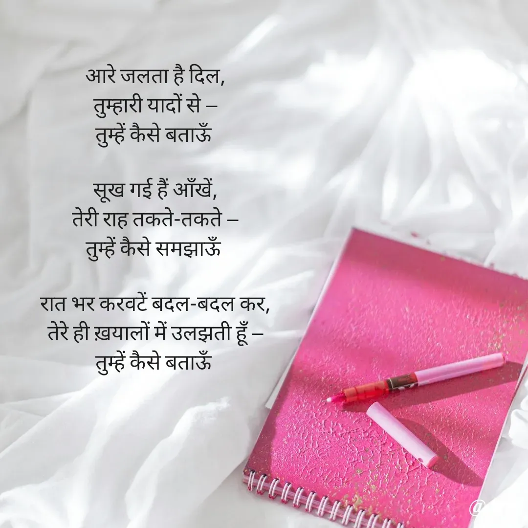 Quote by Arti kadam - आरे जलता है दिल,
तुम्हारी यादों से —
तुम्हें कैसे बताऊँ

सूख गई हैं आँखें,
तेरी राह तकते-तकते —
तुम्हें कैसे समझाऊँ

रात भर करवटें बदल-बदल कर,
तेरे ही ख़यालों में उलझती हूँ —
तुम्हें कैसे बताऊँ

 - Made using Quotes Creator App, Post Maker App