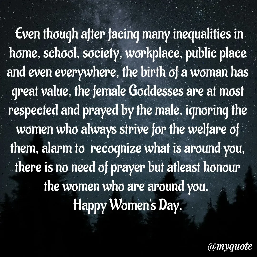 Quote by bommathi bhavani -  Even though after facing many inequalities in home, school, society, workplace, public place and even everywhere, the birth of a woman has great value, the female Goddesses are at most respected and prayed by the male, ignoring the women who always strive for the welfare of them, alarm to  recognize what is around you, there is no need of prayer but atleast honour the women who are around you. 
Happy Women's Day. - Made using Quotes Creator App, Post Maker App