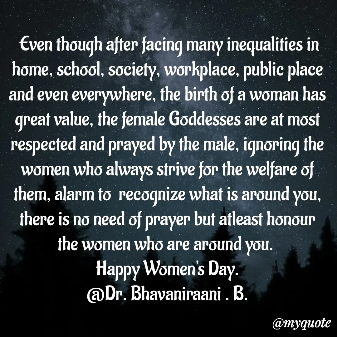 Quote by bommathi bhavani -  Even though after facing many inequalities in home, school, society, workplace, public place and even everywhere, the birth of a woman has great value, the female Goddesses are at most respected and prayed by the male, ignoring the women who always strive for the welfare of them, alarm to  recognize what is around you, there is no need of prayer but atleast honour the women who are around you. 
Happy Women's Day.
@Dr. Bhavaniraani . B. - Made using Quotes Creator App, Post Maker App