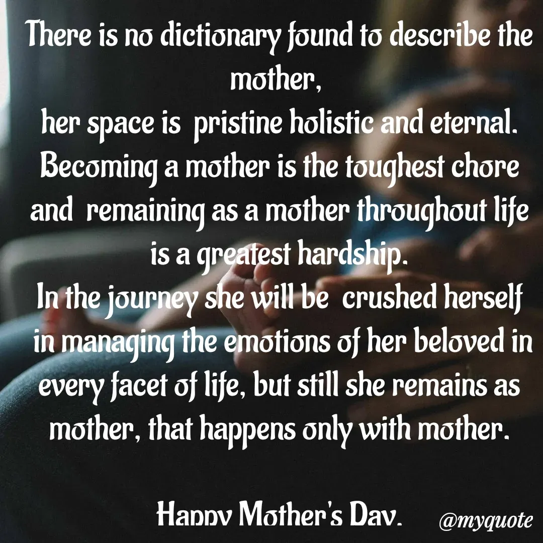 Quote by bommathi bhavani - There is no dictionary found to describe the mother, 
her space is  pristine holistic and eternal. Becoming a mother is the toughest chore and  remaining as a mother throughout life is a greatest hardship.
 In the journey she will be  crushed herself 
 in managing the emotions of her beloved in every facet of life, but still she remains as mother, that happens only with mother.

Happy Mother's Day. - Made using Quotes Creator App, Post Maker App