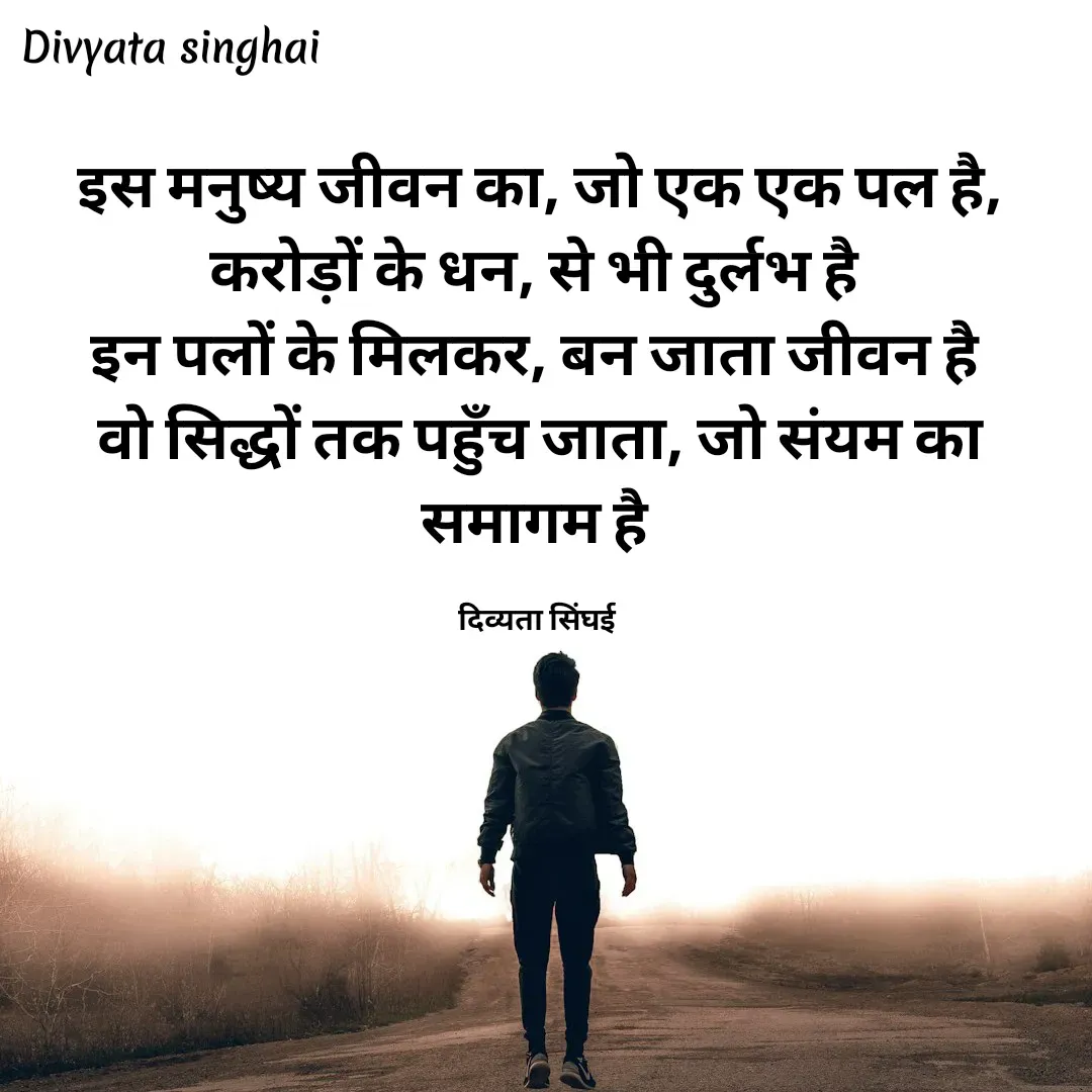 Quote by Divyata Singhai - इस मनुष्य जीवन का, जो एक एक पल है,
करोड़ों के धन, से भी दुर्लभ है 
इन पलों के मिलकर, बन जाता जीवन है 
वो सिद्धों तक पहुँच जाता, जो संयम का समागम है 

दिव्यता सिंघई  - Made using Quotes Creator App, Post Maker App