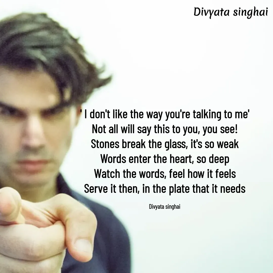 Quote by Divyata Singhai - ' I don't like the way you're talking to me'
Not all will say this to you, you see!
Stones break the glass, it's so weak
Words enter the heart, so deep
Watch the words, feel how it feels
Serve it then, in the plate that it needs

Divyata singhai - Made using Quotes Creator App, Post Maker App