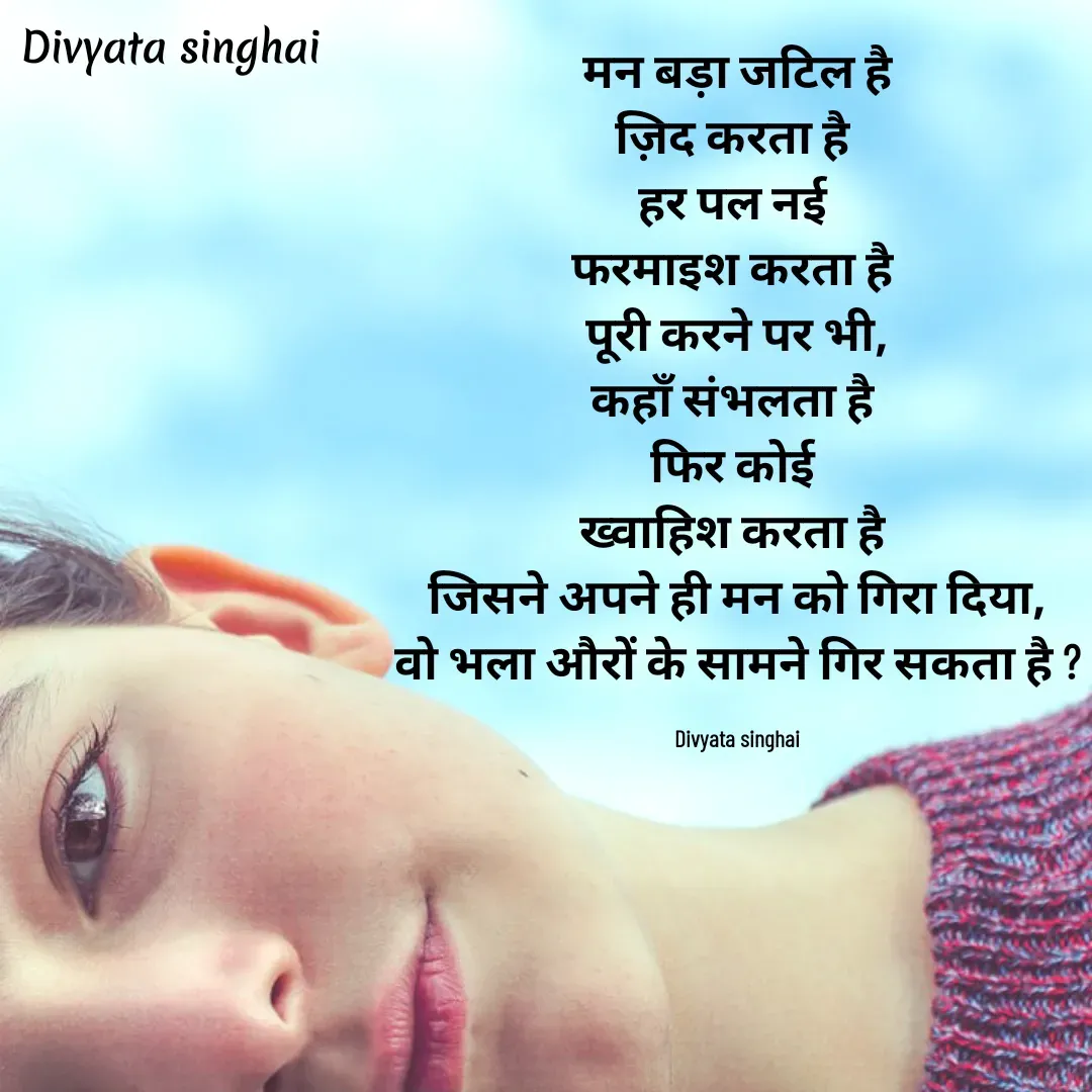 Quote by Divyata Singhai -  मन बड़ा जटिल है 
ज़िद करता है 
हर पल नई 
फरमाइश करता है 
पूरी करने पर भी,
कहाँ संभलता है 
फिर कोई 
ख्वाहिश करता है 
जिसने अपने ही मन को गिरा दिया,
वो भला औरों के सामने गिर सकता है ?

Divyata singhai - Made using Quotes Creator App, Post Maker App