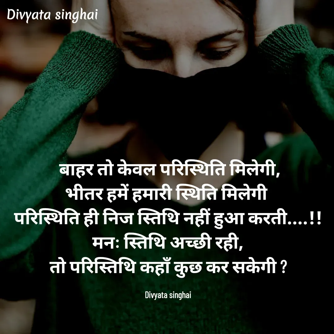 Quote by Divyata Singhai -  बाहर तो केवल परिस्थिति मिलेगी,
भीतर हमें हमारी स्थिति मिलेगी 
परिस्थिति ही निज स्तिथि नहीं हुआ करती....!!
मनः स्तिथि अच्छी रही,
तो परिस्तिथि कहाँ कुछ कर सकेगी ?

Divyata singhai - Made using Quotes Creator App, Post Maker App