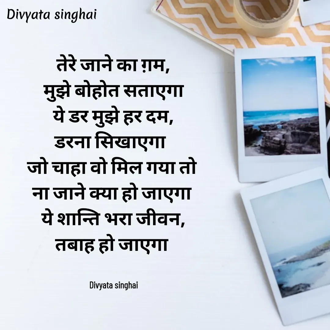Quote by Divyata Singhai - तेरे जाने का ग़म,
मुझे बोहोत सताएगा
ये डर मुझे हर दम,
डरना सिखाएगा  
जो चाहा वो मिल गया तो 
ना जाने क्या हो जाएगा 
ये शान्ति भरा जीवन,
तबाह हो जाएगा 


Divyata singhai - Made using Quotes Creator App, Post Maker App