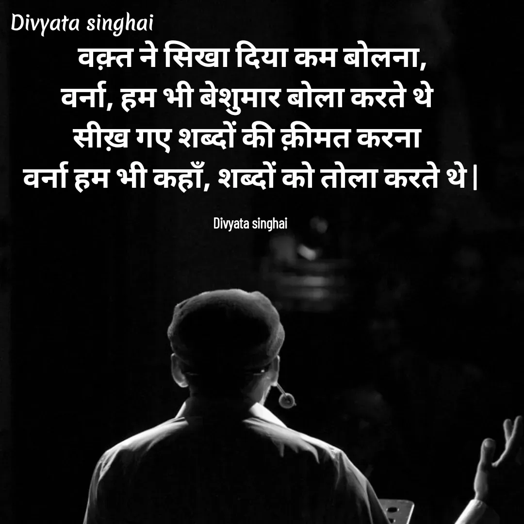 Quote by Divyata Singhai -  वक़्त ने सिखा दिया कम बोलना,
वर्ना, हम भी बेशुमार बोला करते थे 
सीख़ गए शब्दों की क़ीमत करना 
वर्ना हम भी कहाँ, शब्दों को तोला करते थे |

Divyata singhai - Made using Quotes Creator App, Post Maker App