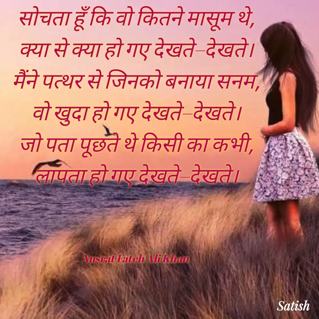 Quote by Satish Pal - सोचता हूँ कि वो कितने मासूम थे,
क्या से क्या हो गए देखते–देखते।
मैंने पत्थर से जिनको बनाया सनम,
वो खुदा हो गए देखते–देखते।
जो पता पूछते थे किसी का कभी,
लापता हो गए देखते–देखते।



Nusrat Fateh Ali Khan  - Made using Quotes Creator App, Post Maker App