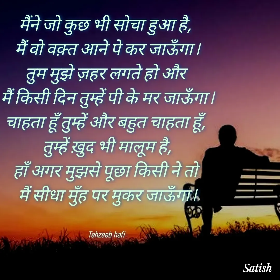 Quote by Satish Pal - मैंने जो कुछ भी सोचा हुआ है, 
मैं वो वक़्त आने पे कर जाऊँगा l
तुम मुझे ज़हर लगते हो और 
मैं किसी दिन तुम्हें पी के मर जाऊँगा l
चाहता हूँ तुम्हें और बहुत चाहता हूँ, 
तुम्हें ख़ुद भी मालूम है,
हाँ अगर मुझसे पूछा किसी ने तो 
मैं सीधा मुँह पर मुकर जाऊँगा l


Tehzeeb hafi  - Made using Quotes Creator App, Post Maker App