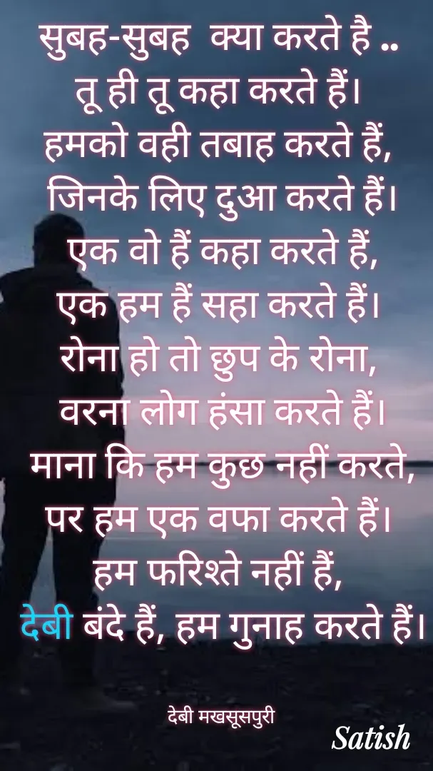 Quote by Satish Pal - सुबह-सुबह  क्या करते है .. 
तू ही तू कहा करते हैं। 
हमको वही तबाह करते हैं, 
जिनके लिए दुआ करते हैं।
एक वो हैं कहा करते हैं,
एक हम हैं सहा करते हैं। 
रोना हो तो छुप के रोना, 
वरना लोग हंसा करते हैं।
 माना कि हम कुछ नहीं करते, 
पर हम एक वफा करते हैं। 
हम फरिश्ते नहीं हैं, 
देबी बंदे हैं, हम गुनाह करते हैं।


देबी मखसूसपुरी  - Made using Quotes Creator App, Post Maker App
