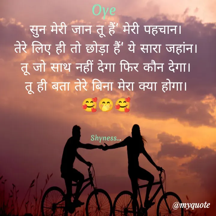 Quote by Shakti - Oye 
सुन मेरी जान तू हैं' मेरी पहचान।
तेरे लिए ही तो छोड़ा हैं' ये सारा जहांन।
तू जो साथ नहीं देगा फिर कौन देगा।
तू ही बता तेरे बिना मेरा क्या होगा।
🥰🤭🥰


Shyness... - Made using Quotes Creator App, Post Maker App