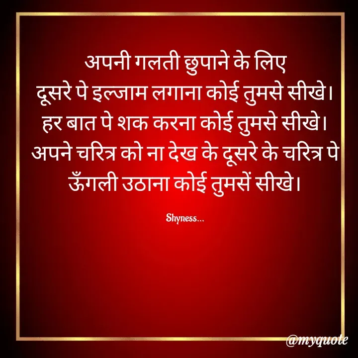 Quote by Shakti - अपनी गलती छुपाने के लिए
दूसरे पे इल्जाम लगाना कोई तुमसे सीखे।
हर बात पे शक करना कोई तुमसे सीखे।
अपने चरित्र को ना देख के दूसरे के चरित्र पे ऊँगली उठाना कोई तुमसें सीखे।

Shyness... - Made using Quotes Creator App, Post Maker App