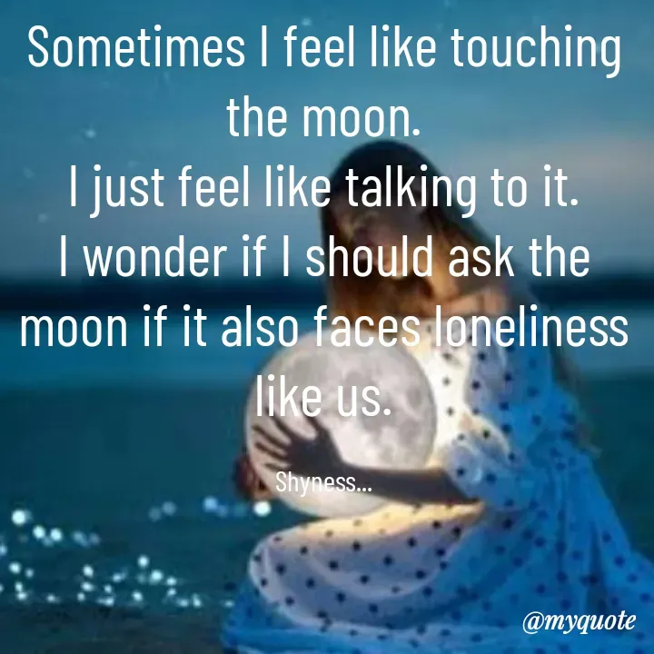 Quote by Shakti - Sometimes I feel like touching the moon.
I just feel like talking to it.
I wonder if I should ask the moon if it also faces loneliness like us.

Shyness... - Made using Quotes Creator App, Post Maker App