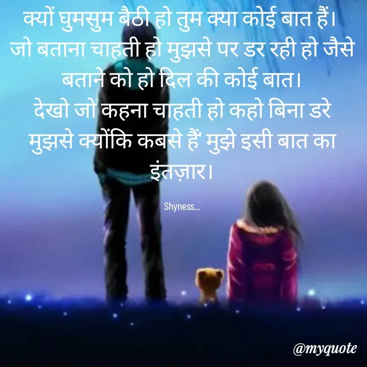 Quote by Shakti - क्यों घुमसुम बैठी हो तुम क्या कोई बात हैं। 
जो बताना चाहती हो मुझसे पर डर रही हो जैसे बताने को हो दिल की कोई बात।
देखो जो कहना चाहती हो कहो बिना डरे मुझसे क्योंकि कबसे हैं' मुझे इसी बात का इंतज़ार।

Shyness... - Made using Quotes Creator App, Post Maker App