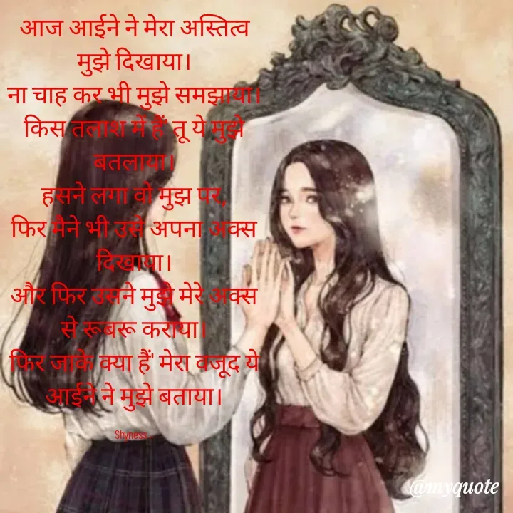 Quote by Shakti - आज आईने ने मेरा अस्तित्व मुझे दिखाया।
ना चाह कर भी मुझे समझाया।
किस तलाश में हैं' तू ये मुझे बतलाया।
हसने लगा वो मुझ पर,
फिर मैने भी उसे अपना अक्स दिखाया।
और फिर उसने मुझे मेरे अक्स से रूबरू कराया।
फिर जाके क्या हैं' मेरा वजूद ये आईने ने मुझे बताया।

Shyness... - Made using Quotes Creator App, Post Maker App