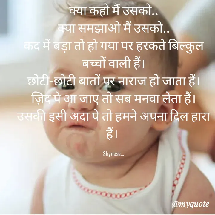 Quote by Shakti - क्या कहो मैं उसको..
क्या समझाओ मैं उसको..
कद में बड़ा तो हो गया पर हरकते बिल्कुल बच्चों वाली हैं।
छोटी-छोटी बातों पर नाराज हो जाता हैं।
ज़िद पे आ जाए तो सब मनवा लेता हैं।
उसकी इसी अदा पे तो हमने अपना दिल हारा हैं। 

Shyness... - Made using Quotes Creator App, Post Maker App