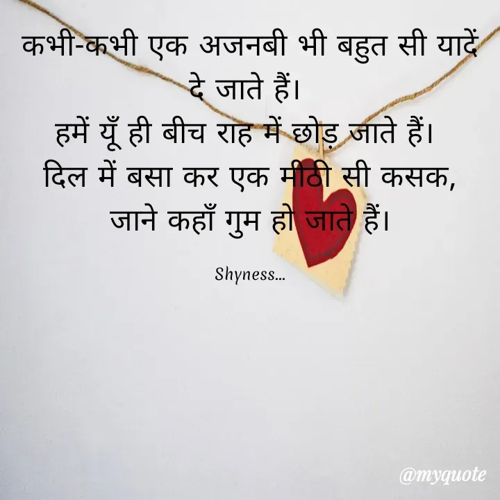 Quote by Shakti - कभी-कभी एक अजनबी भी बहुत सी यादें दे जाते हैं। 
हमें यूँ ही बीच राह में छोड़ जाते हैं। 
दिल में बसा कर एक मीठी सी कसक,
जाने कहाँ गुम हो जाते हैं।

Shyness... - Made using Quotes Creator App, Post Maker App