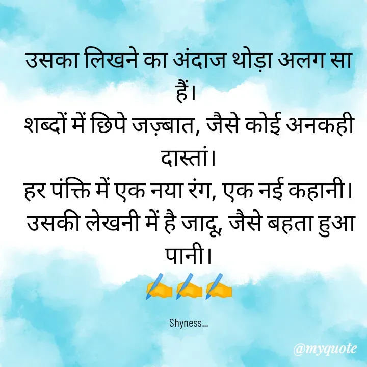 Quote by Shakti - उसका लिखने का अंदाज थोड़ा अलग सा हैं। 
शब्दों में छिपे जज़्बात, जैसे कोई अनकही दास्तां।
हर पंक्ति में एक नया रंग, एक नई कहानी।
 उसकी लेखनी में है जादू, जैसे बहता हुआ पानी।
✍️✍️✍️

Shyness... - Made using Quotes Creator App, Post Maker App
