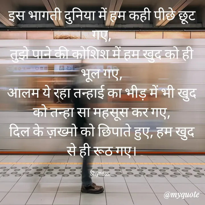 Quote by Shakti - इस भागती दुनिया में हम कही पीछे छूट गए,
तुझे पाने की कोशिश में हम खुद को ही भूल गए,
आलम ये रहा तन्हाई का भीड़ में भी खुद को तन्हा सा महसूस कर गए,
दिल के ज़ख्मो को छिपाते हुए, हम खुद से ही रूठ गए।

Shyness... - Made using Quotes Creator App, Post Maker App